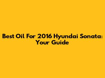 Best Oil For 2016 Hyundai Sonata: Your Guide