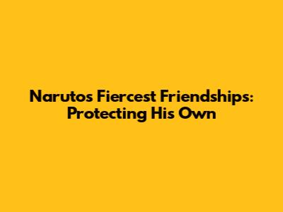 Naruto's Fiercest Friendships: Protecting His Own